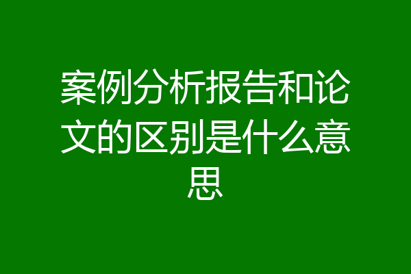 案例分析报告和论文的区别是什么意思