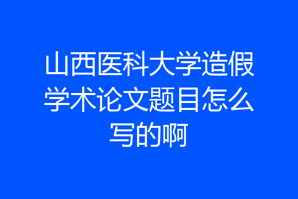 山西医科大学造假学术论文题目怎么写的啊