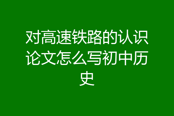 对高速铁路的认识论文怎么写初中历史
