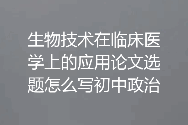生物技术在临床医学上的应用论文选题怎么写初中政治