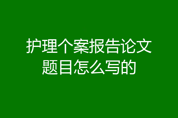 护理个案报告论文题目怎么写的
