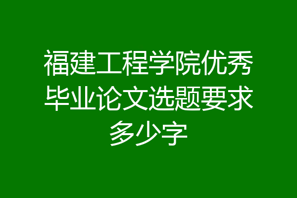 福建工程学院优秀毕业论文选题要求多少字