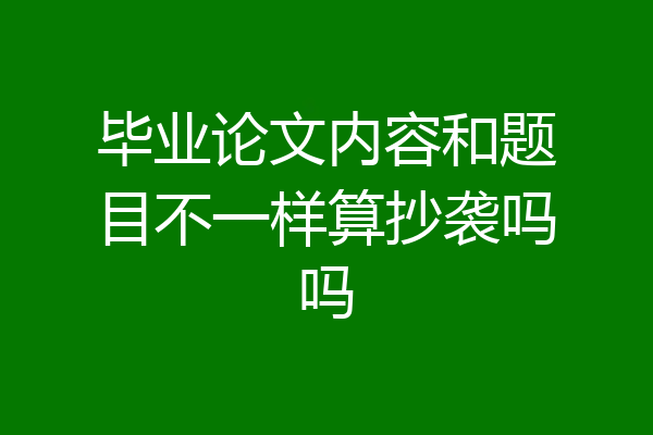 毕业论文内容和题目不一样算抄袭吗吗