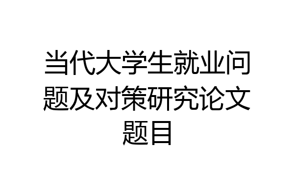 当代大学生就业问题及对策研究论文题目