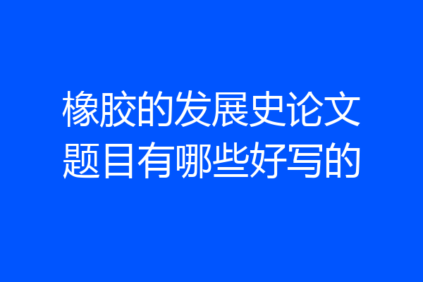橡胶的发展史论文题目有哪些好写的