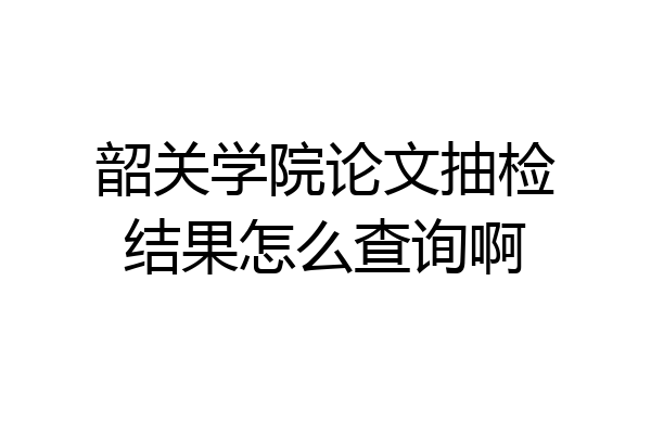韶关学院论文抽检结果怎么查询啊