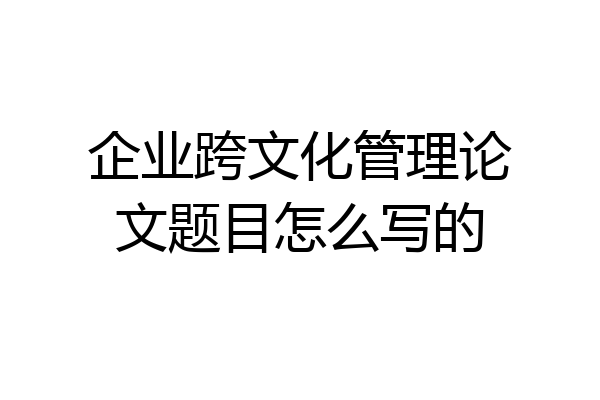 企业跨文化管理论文题目怎么写的