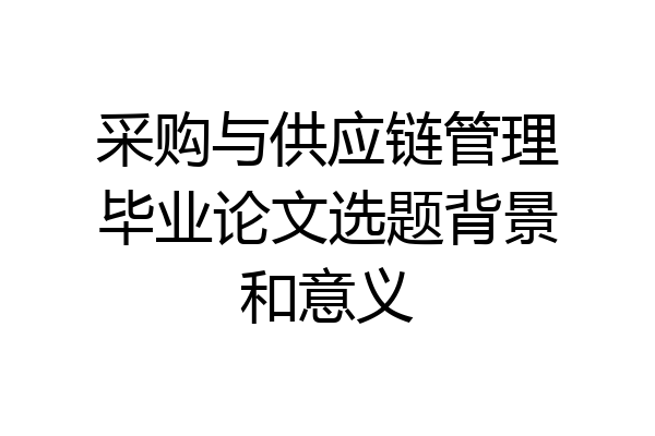 采购与供应链管理毕业论文选题背景和意义