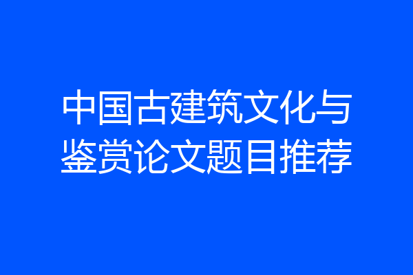 中国古建筑文化与鉴赏论文题目推荐