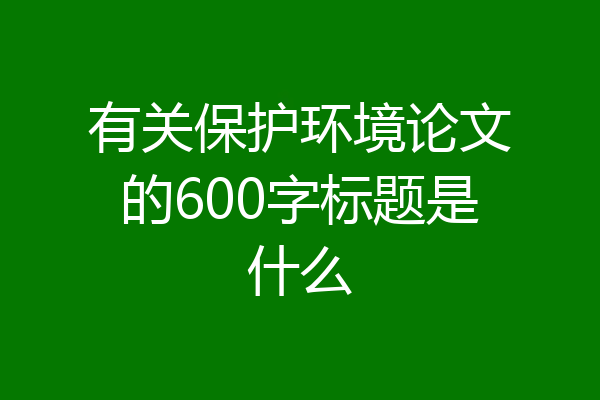 有关保护环境论文的600字标题是什么