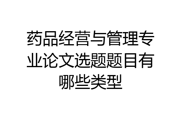 药品经营与管理专业论文选题题目有哪些类型