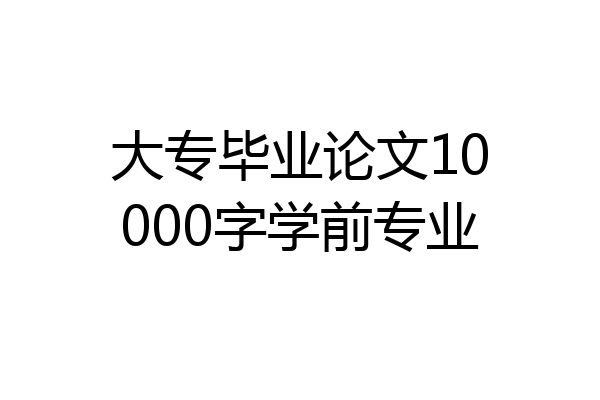 大专毕业论文10000字学前专业