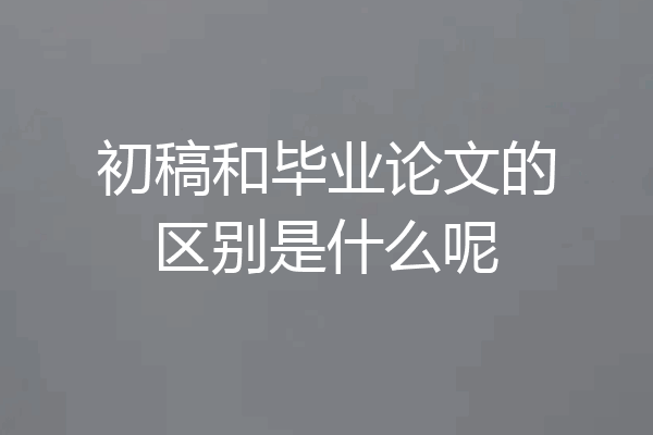 初稿和毕业论文的区别是什么呢