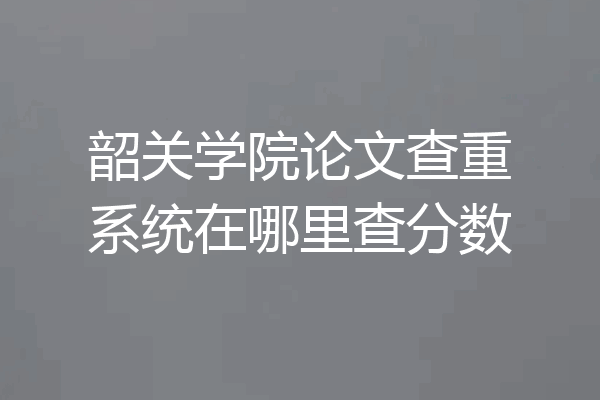 韶关学院论文查重系统在哪里查分数