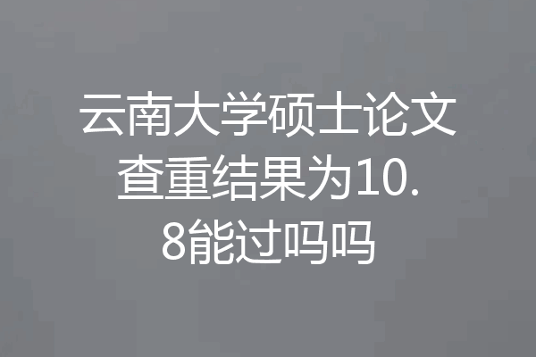 云南大学硕士论文查重结果为10.8能过吗吗