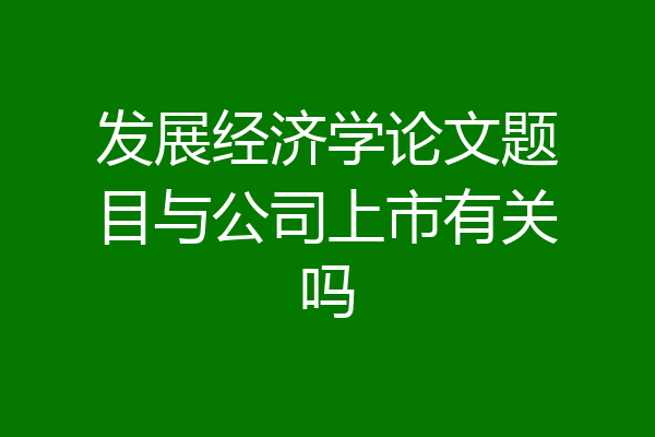 发展经济学论文题目与公司上市有关吗