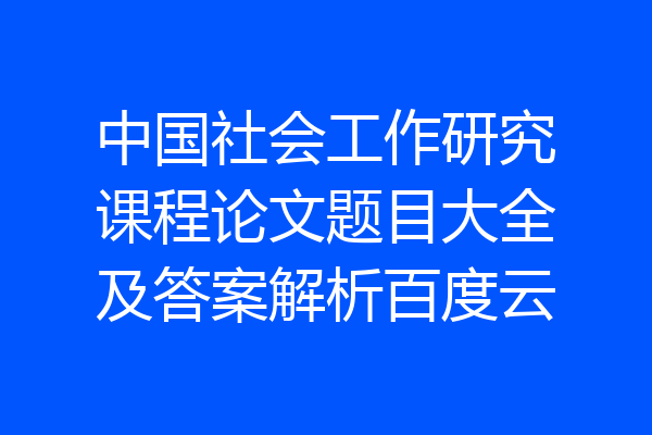 中国社会工作研究课程论文题目大全及答案解析百度云