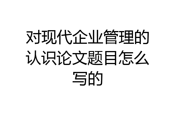 对现代企业管理的认识论文题目怎么写的