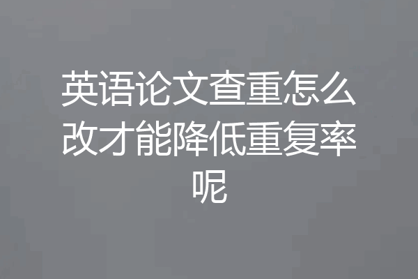 英语论文查重怎么改才能降低重复率呢