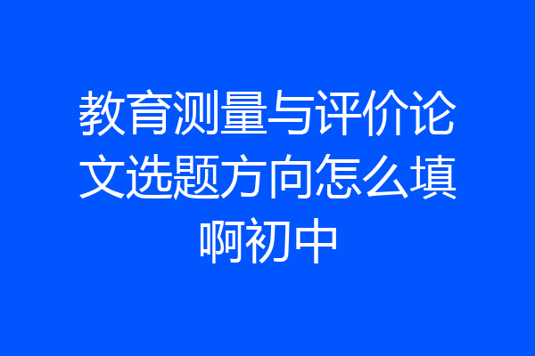 教育测量与评价论文选题方向怎么填啊初中