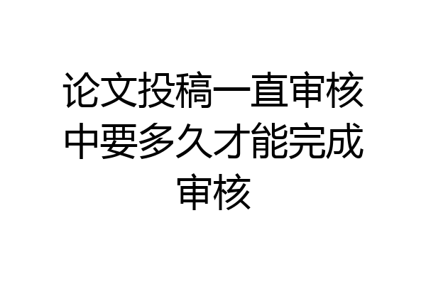论文投稿一直审核中要多久才能完成审核