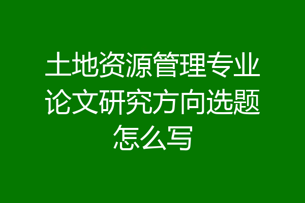 土地资源管理专业论文研究方向选题怎么写