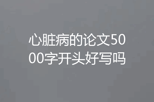 心脏病的论文5000字开头好写吗