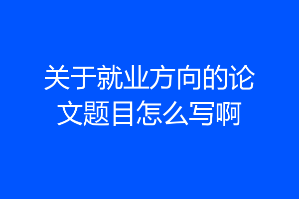 关于就业方向的论文题目怎么写啊
