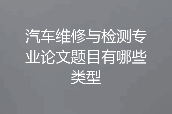 汽车维修与检测专业论文题目有哪些类型