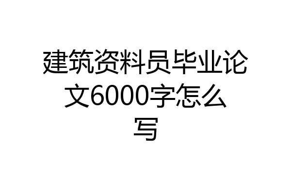 建筑资料员毕业论文6000字怎么写