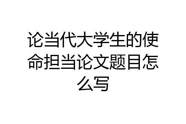 论当代大学生的使命担当论文题目怎么写
