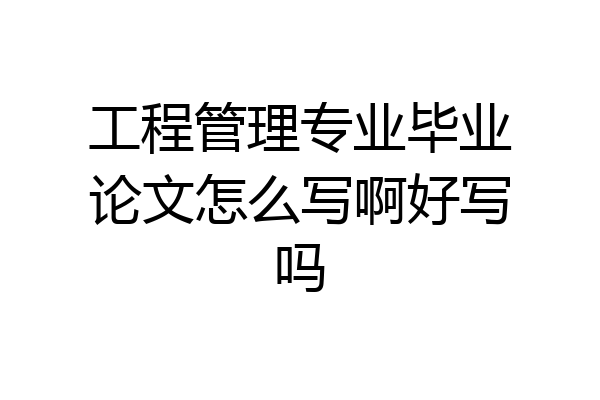 工程管理专业毕业论文怎么写啊好写吗