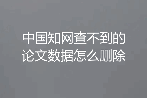 中国知网查不到的论文数据怎么删除