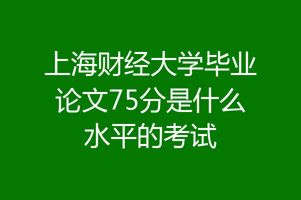 上海财经大学毕业论文75分是什么水平的考试