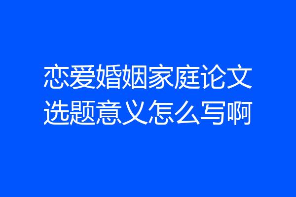 恋爱婚姻家庭论文选题意义怎么写啊