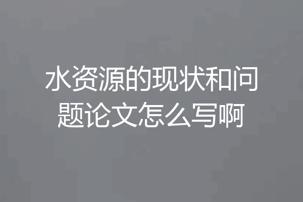水资源的现状和问题论文怎么写啊