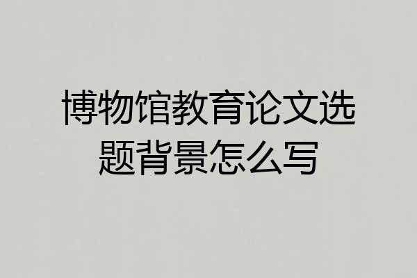 博物馆教育论文选题背景怎么写