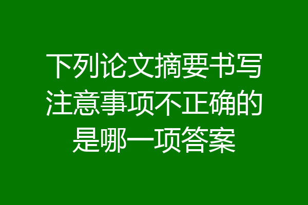 下列论文摘要书写注意事项不正确的是哪一项答案
