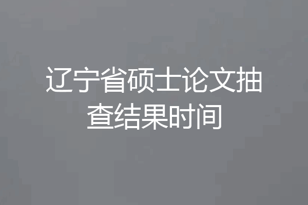 辽宁省硕士论文抽查结果时间