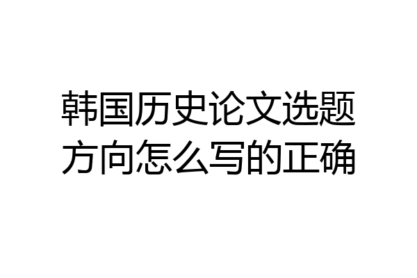 韩国历史论文选题方向怎么写的正确