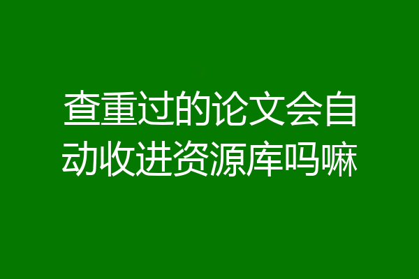 查重过的论文会自动收进资源库吗嘛