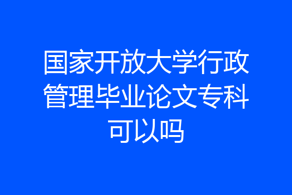 国家开放大学行政管理毕业论文专科可以吗
