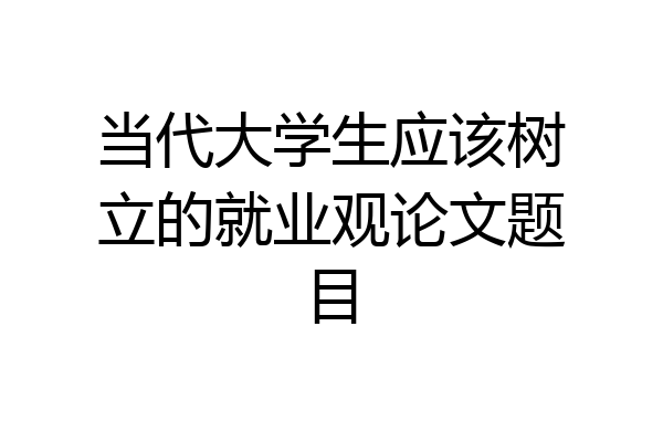 当代大学生应该树立的就业观论文题目