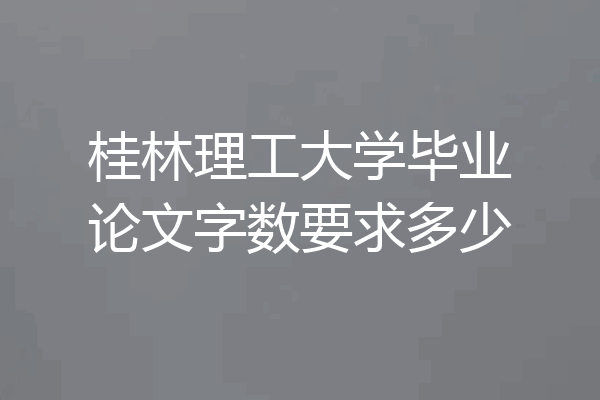 桂林理工大学毕业论文字数要求多少