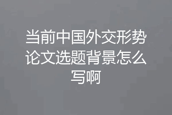 当前中国外交形势论文选题背景怎么写啊