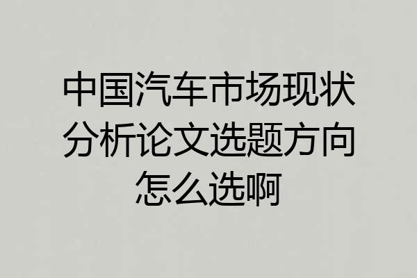 中国汽车市场现状分析论文选题方向怎么选啊