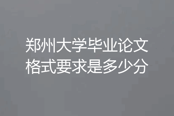 郑州大学毕业论文格式要求是多少分