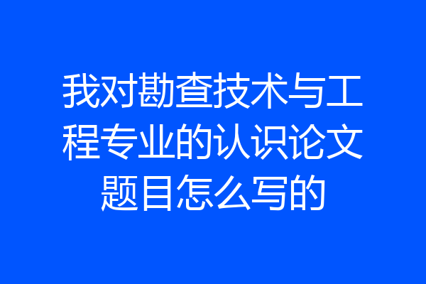 我对勘查技术与工程专业的认识论文题目怎么写的