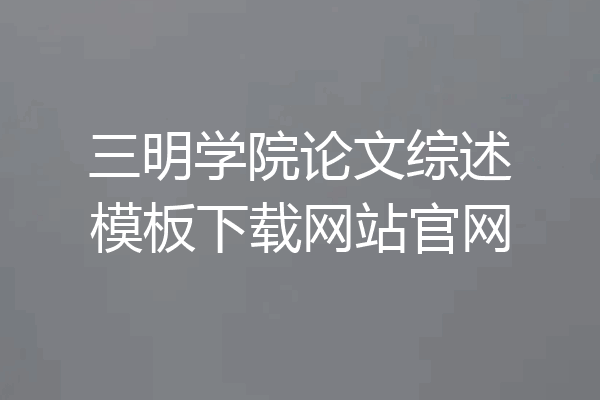 三明学院论文综述模板下载网站官网