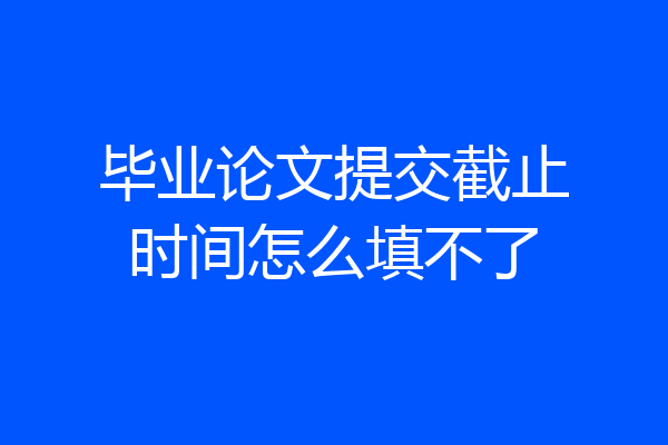 毕业论文提交截止时间怎么填不了